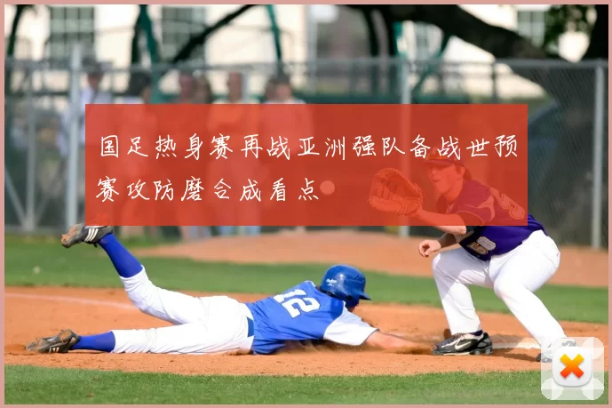 国足热身赛再战亚洲强队备战世预赛攻防磨合成看点