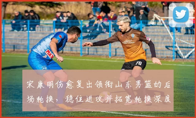 宋康明伤愈复出领衔山东男篮的后场轮换,稳住进攻并拓宽轮换深度