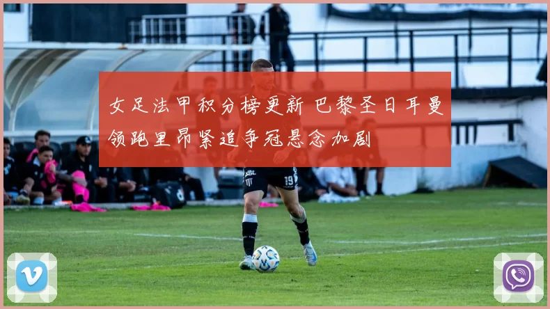 女足法甲积分榜更新 巴黎圣日耳曼领跑里昂紧追争冠悬念加剧