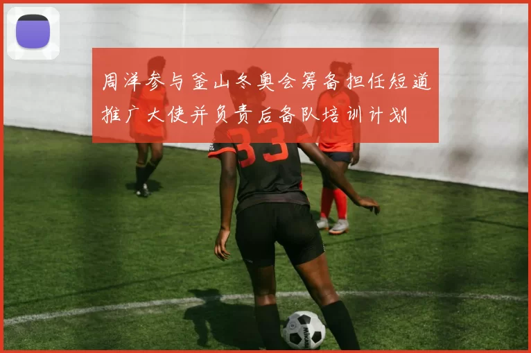 周洋参与釜山冬奥会筹备担任短道推广大使并负责后备队培训计划