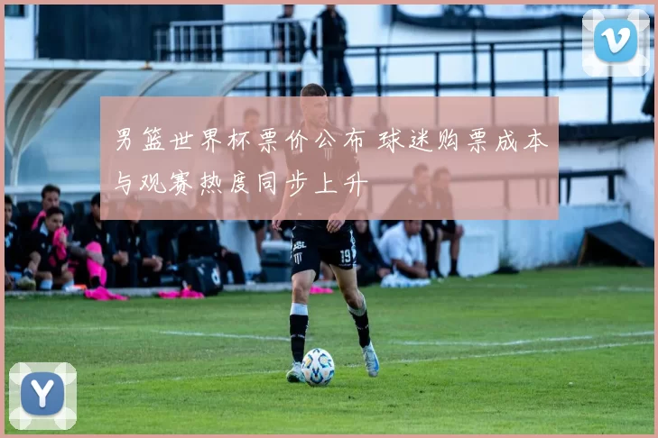 男篮世界杯票价公布 球迷购票成本与观赛热度同步上升