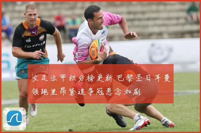 女足法甲积分榜更新 巴黎圣日耳曼领跑里昂紧追争冠悬念加剧