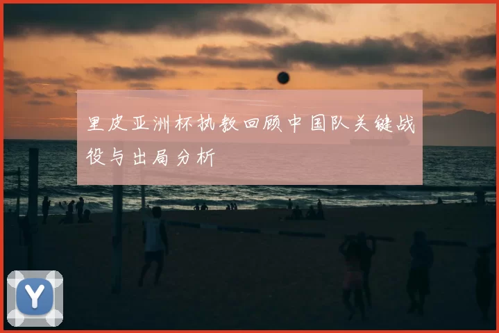 里皮亚洲杯执教回顾中国队关键战役与出局分析