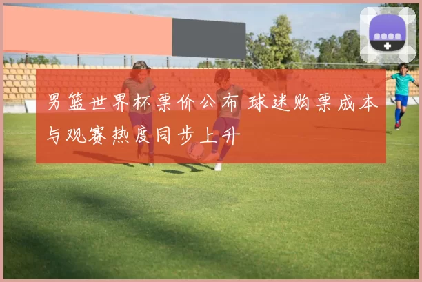 男篮世界杯票价公布 球迷购票成本与观赛热度同步上升