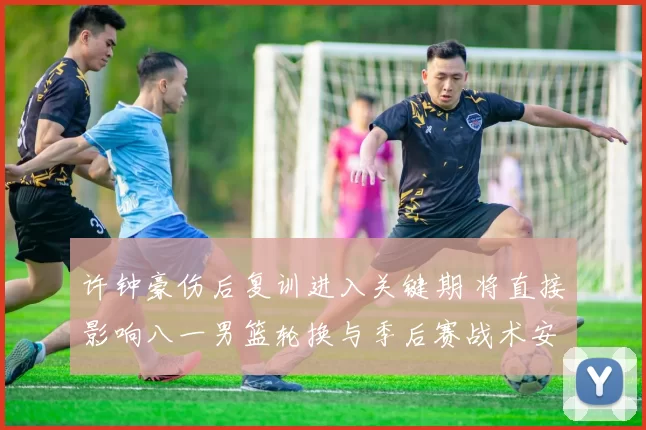 许钟豪伤后复训进入关键期 将直接影响八一男篮轮换与季后赛战术安排