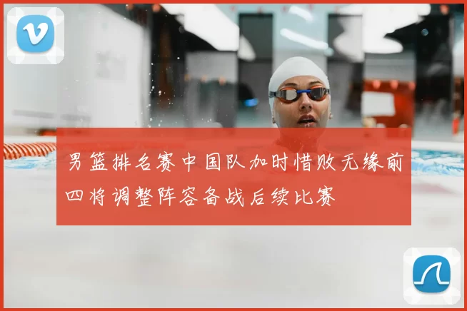 男篮排名赛中国队加时惜败无缘前四将调整阵容备战后续比赛