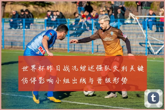 世界杯昨日战况综述强队失利关键伤停影响小组出线与晋级形势
