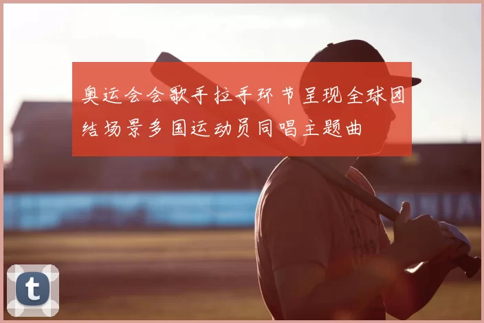 奥运会会歌手拉手环节呈现全球团结场景多国运动员同唱主题曲