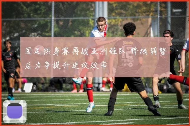 国足热身赛再战亚洲强队 锋线调整后力争提升进攻效率