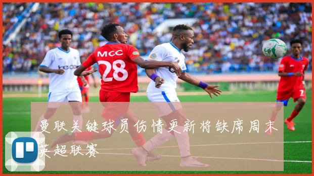 曼联关键球员伤情更新将缺席周末英超联赛