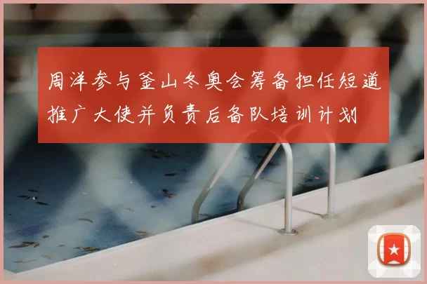 周洋参与釜山冬奥会筹备担任短道推广大使并负责后备队培训计划