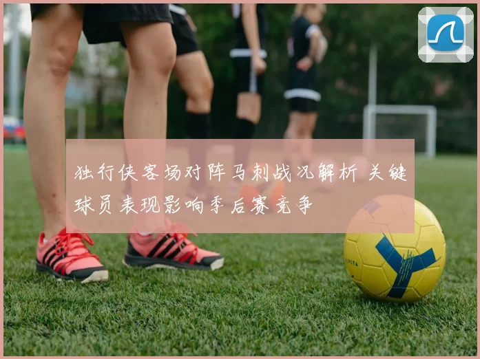 独行侠客场对阵马刺战况解析 关键球员表现影响季后赛竞争