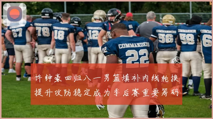 许钟豪回归八一男篮填补内线轮换提升攻防稳定成为季后赛重要筹码