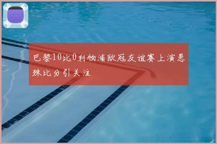 巴黎10比0利物浦欧冠友谊赛上演悬殊比分引关注