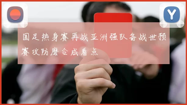 国足热身赛再战亚洲强队备战世预赛攻防磨合成看点