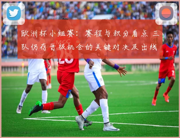 欧洲杯小组赛：赛程与积分看点 三队仍存晋级机会的关键对决及出线影响