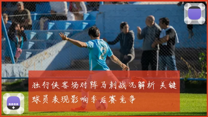 独行侠客场对阵马刺战况解析 关键球员表现影响季后赛竞争