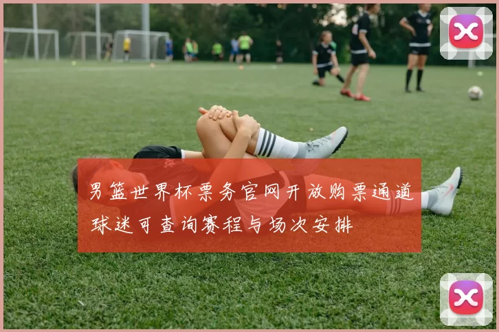 男篮世界杯票务官网开放购票通道 球迷可查询赛程与场次安排