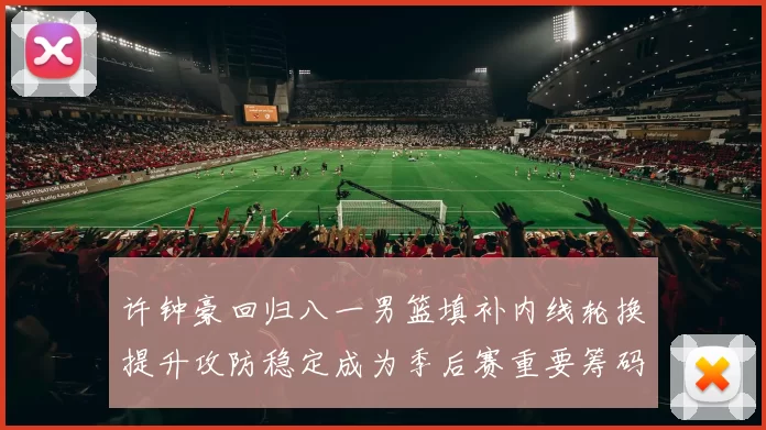 许钟豪回归八一男篮填补内线轮换提升攻防稳定成为季后赛重要筹码