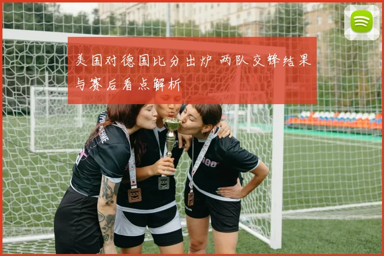 美国对德国比分出炉 两队交锋结果与赛后看点解析
