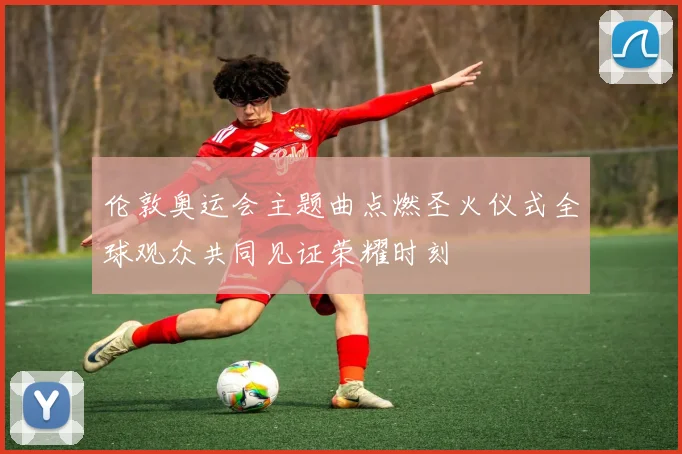 伦敦奥运会主题曲点燃圣火仪式全球观众共同见证荣耀时刻