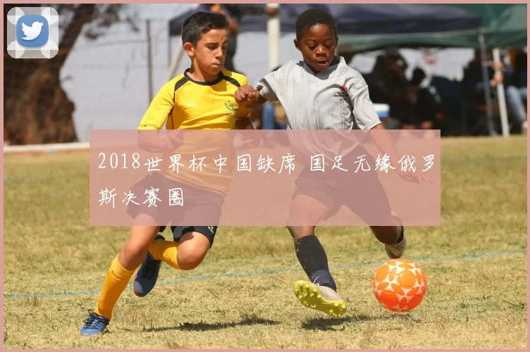 2018世界杯中国缺席 国足无缘俄罗斯决赛圈