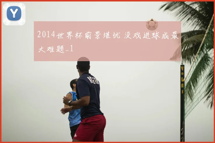 2014世界杯前景堪忧 没戏进球成最大难题_1