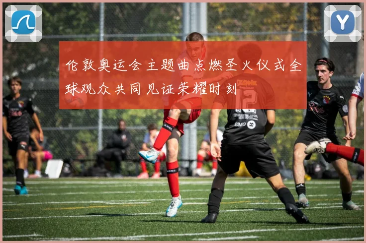 伦敦奥运会主题曲点燃圣火仪式全球观众共同见证荣耀时刻
