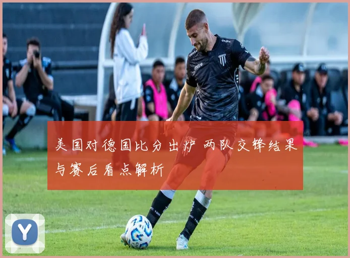 美国对德国比分出炉 两队交锋结果与赛后看点解析
